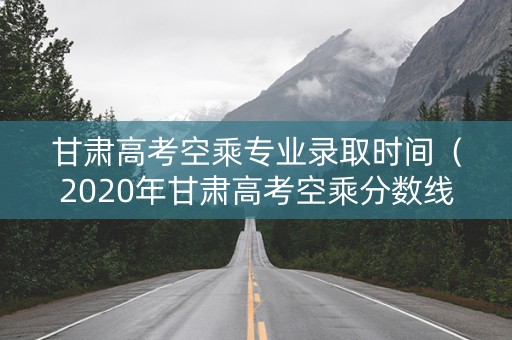 甘肃高考空乘专业录取时间（2020年甘肃高考空乘分数线）
