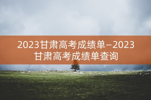 2023甘肃高考成绩单—2023甘肃高考成绩单查询