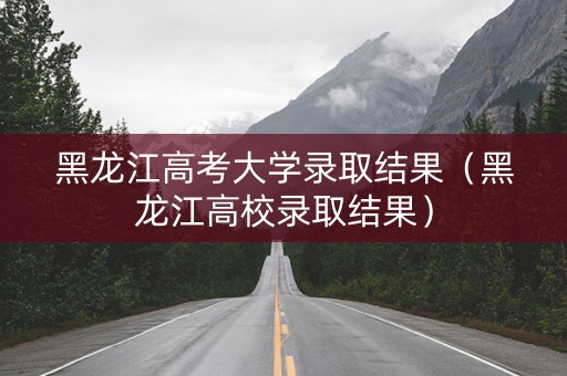 黑龙江高考大学录取结果（黑龙江高校录取结果）