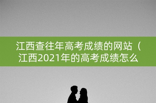 江西查往年高考成绩的网站（江西2021年的高考成绩怎么查询）