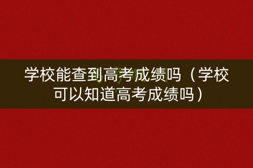 学校能查到高考成绩吗（学校可以知道高考成绩吗）