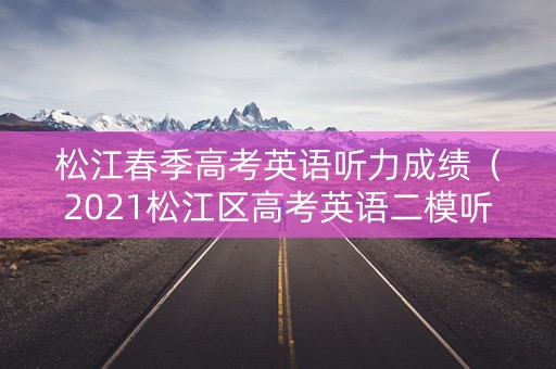 松江春季高考英语听力成绩（2021松江区高考英语二模听力）