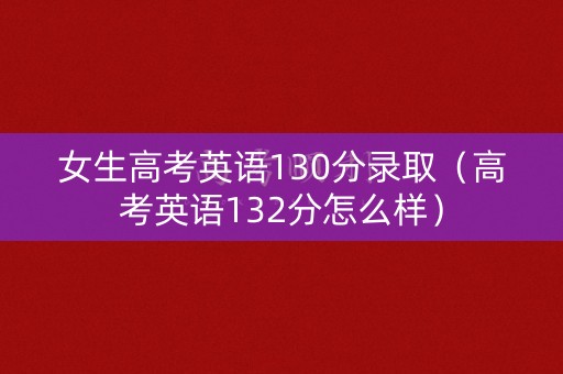 女生高考英语130分录取（高考英语132分怎么样）