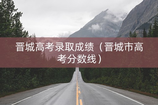 晋城高考录取成绩（晋城市高考分数线）
