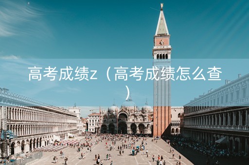 高考成绩z（高考成绩怎么查）