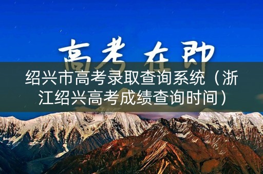 绍兴市高考录取查询系统（浙江绍兴高考成绩查询时间）