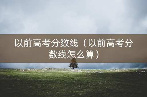 以前高考分数线（以前高考分数线怎么算）