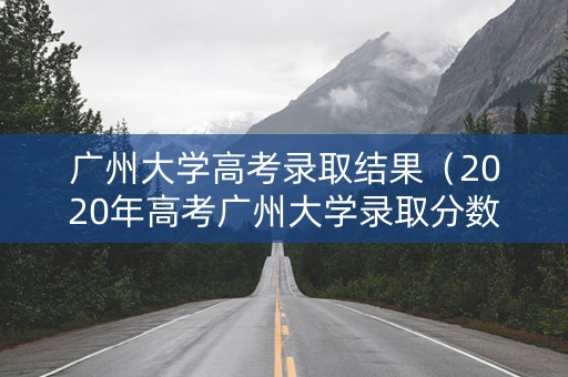 广州大学高考录取结果（2020年高考广州大学录取分数线）