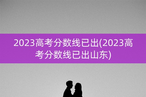 2023高考分数线已出(2023高考分数线已出山东)