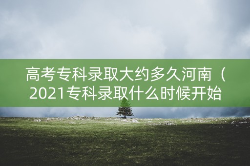 高考专科录取大约多久河南（2021专科录取什么时候开始河南）