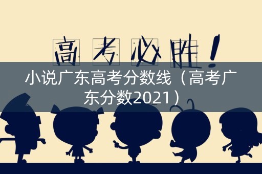 小说广东高考分数线（高考广东分数2021）