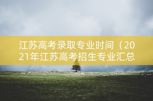 江苏高考录取专业时间（2021年江苏高考招生专业汇总表）