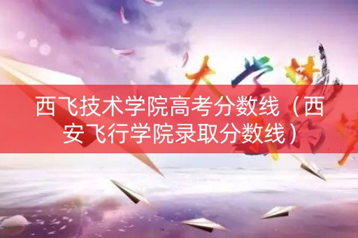 西飞技术学院高考分数线（西安飞行学院录取分数线）