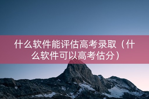 什么软件能评估高考录取（什么软件可以高考估分）
