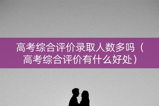 高考综合评价录取人数多吗（高考综合评价有什么好处）