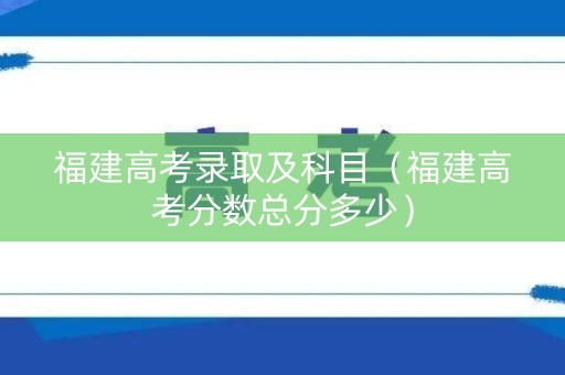 福建高考录取及科目（福建高考分数总分多少）