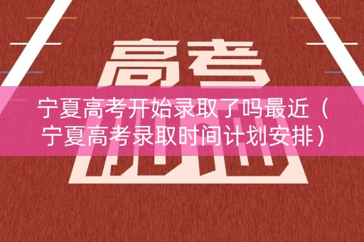 宁夏高考开始录取了吗最近（宁夏高考录取时间计划安排）