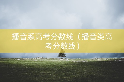播音系高考分数线（播音类高考分数线）