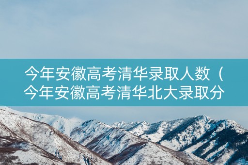 今年安徽高考清华录取人数（今年安徽高考清华北大录取分数线是多少）
