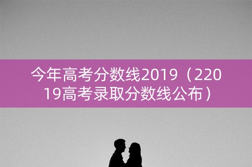 今年高考分数线2019（22019高考录取分数线公布）