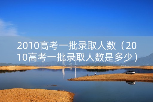 2010高考一批录取人数（2010高考一批录取人数是多少）