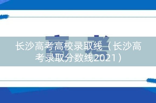 长沙高考高校录取线（长沙高考录取分数线2021）
