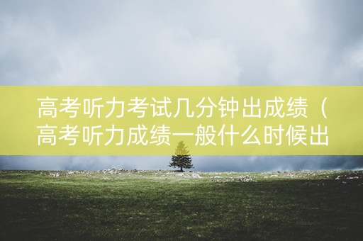 高考听力考试几分钟出成绩（高考听力成绩一般什么时候出）