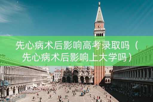 先心病术后影响高考录取吗（先心病术后影响上大学吗）