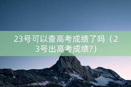 23号可以查高考成绩了吗（23号出高考成绩?）
