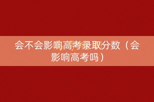会不会影响高考录取分数（会影响高考吗）