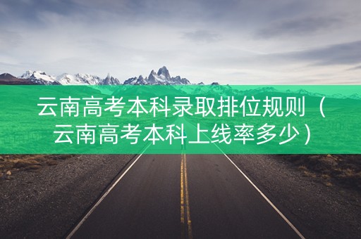 云南高考本科录取排位规则（云南高考本科上线率多少）