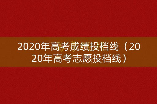 2020年高考成绩投档线（2020年高考志愿投档线）