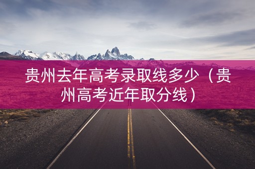 贵州去年高考录取线多少（贵州高考近年取分线）