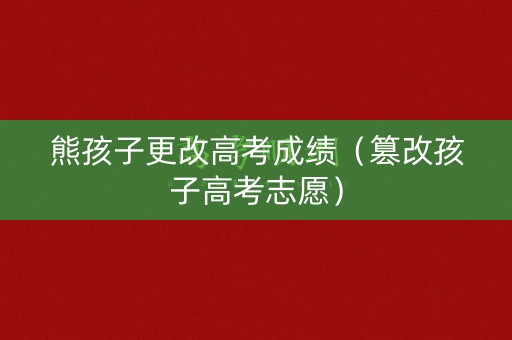 熊孩子更改高考成绩（篡改孩子高考志愿）