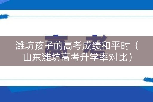 潍坊孩子的高考成绩和平时（山东潍坊高考升学率对比）