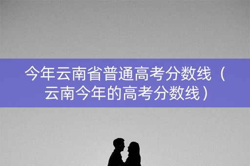 今年云南省普通高考分数线（云南今年的高考分数线）