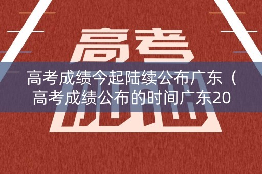 高考成绩今起陆续公布广东（高考成绩公布的时间广东2021）