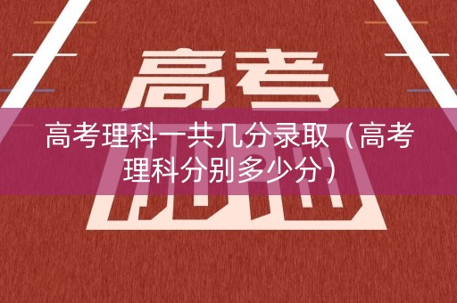 高考理科一共几分录取（高考理科分别多少分）