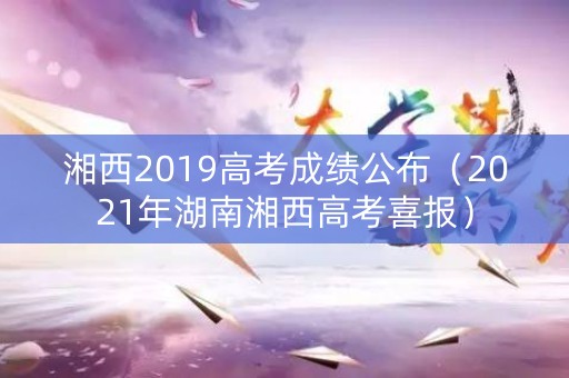 湘西2019高考成绩公布（2021年湖南湘西高考喜报）