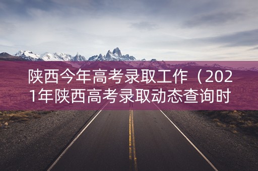 陕西今年高考录取工作（2021年陕西高考录取动态查询时间）