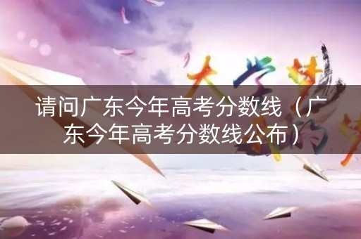 请问广东今年高考分数线（广东今年高考分数线公布）