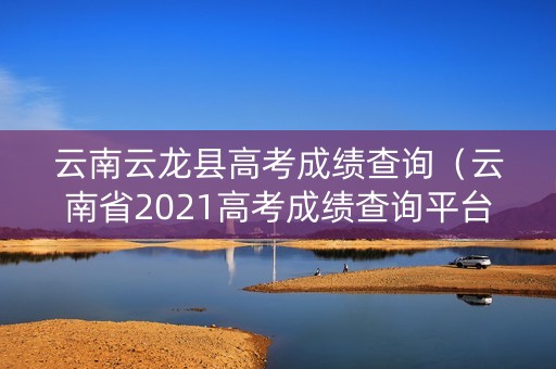云南云龙县高考成绩查询（云南省2021高考成绩查询平台）
