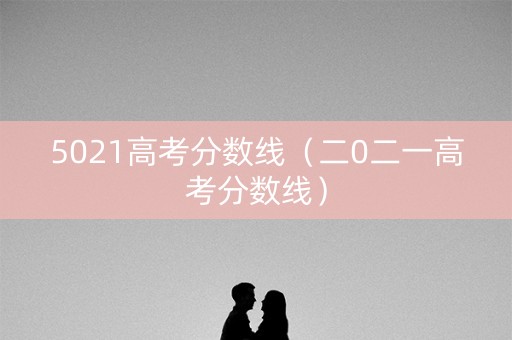 5021高考分数线（二0二一高考分数线）
