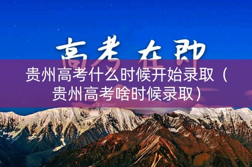 贵州高考什么时候开始录取（贵州高考啥时候录取）