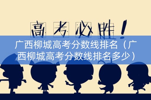 广西柳城高考分数线排名（广西柳城高考分数线排名多少）