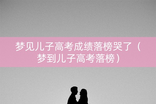 梦见儿子高考成绩落榜哭了（梦到儿子高考落榜）