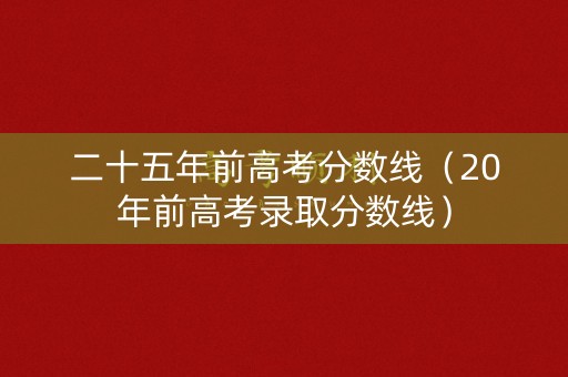 二十五年前高考分数线（20年前高考录取分数线）