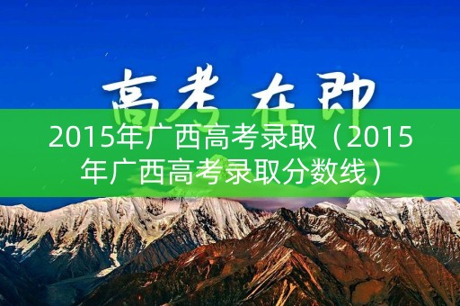 2015年广西高考录取（2015年广西高考录取分数线）