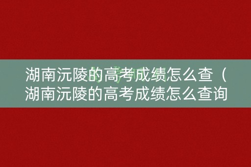 湖南沅陵的高考成绩怎么查（湖南沅陵的高考成绩怎么查询）