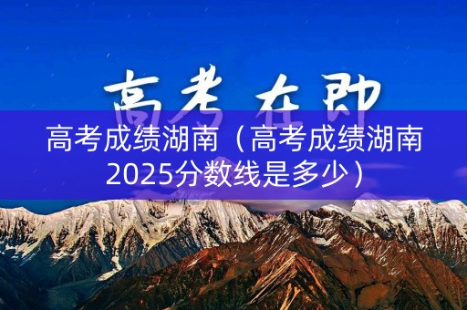 高考成绩湖南（高考成绩湖南2025分数线是多少）